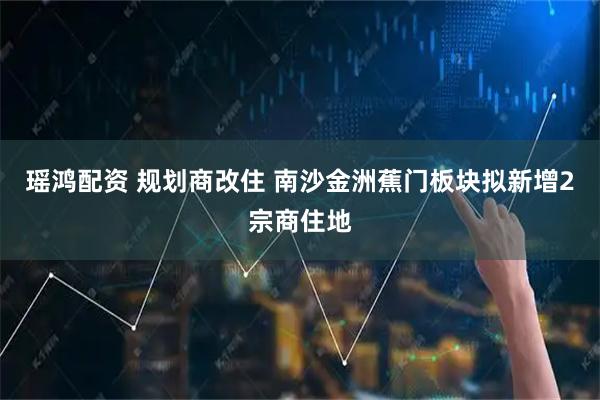 瑶鸿配资 规划商改住 南沙金洲蕉门板块拟新增2宗商住地