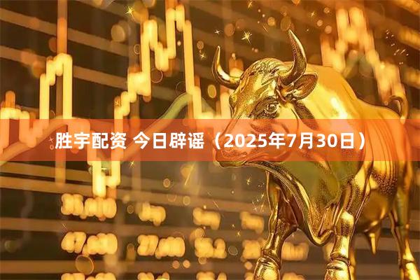 胜宇配资 今日辟谣（2025年7月30日）