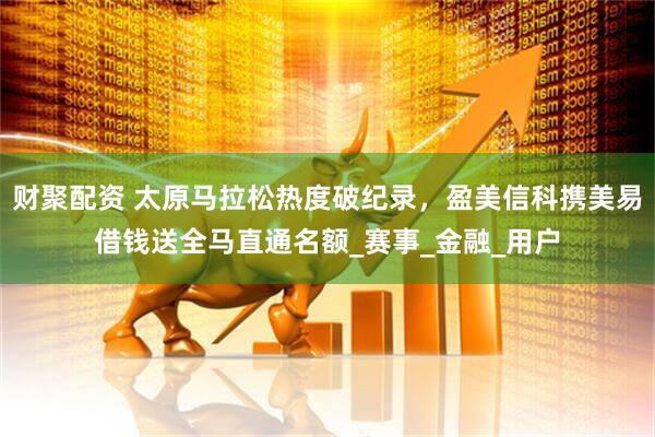财聚配资 太原马拉松热度破纪录，盈美信科携美易借钱送全马直通名额_赛事_金融_用户