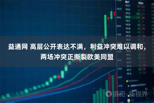 益通网 高层公开表达不满，利益冲突难以调和，两场冲突正撕裂欧美同盟