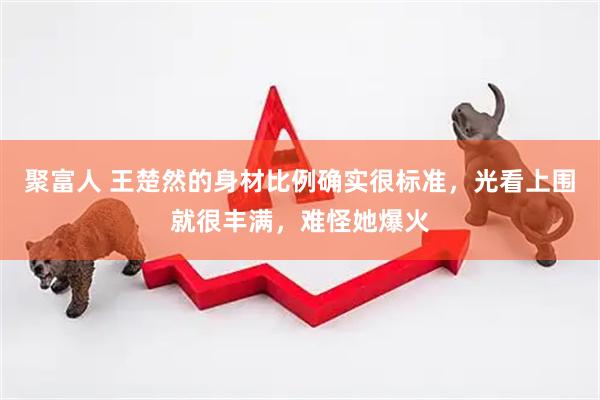 聚富人 王楚然的身材比例确实很标准，光看上围就很丰满，难怪她爆火