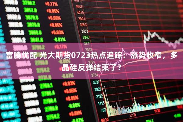 富腾优配 光大期货0723热点追踪：涨势收窄，多晶硅反弹结束了？