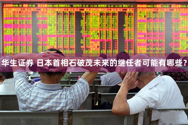 华生证券 日本首相石破茂未来的继任者可能有哪些？