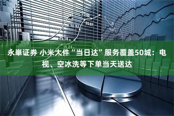 永崋证券 小米大件“当日达”服务覆盖50城：电视、空冰洗等下单当天送达