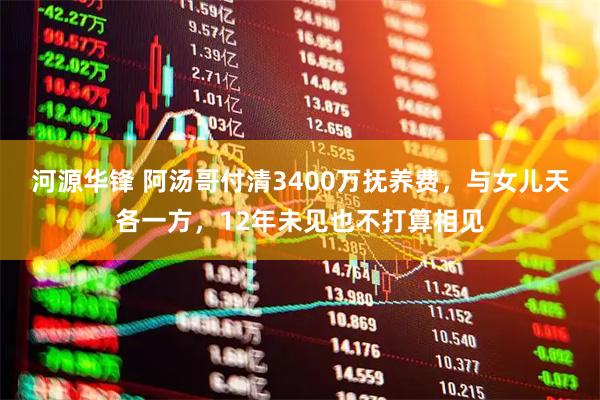 河源华锋 阿汤哥付清3400万抚养费，与女儿天各一方，12年未见也不打算相见