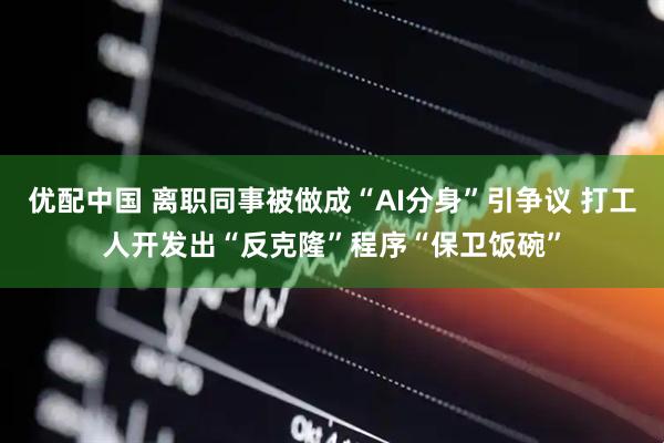 优配中国 离职同事被做成“AI分身”引争议 打工人开发出“反克隆”程序“保卫饭碗”