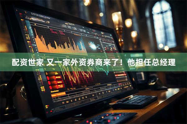 配资世家 又一家外资券商来了！他担任总经理