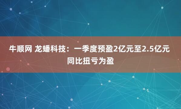 牛顺网 龙蟠科技：一季度预盈2亿元至2.5亿元 同比扭亏为盈